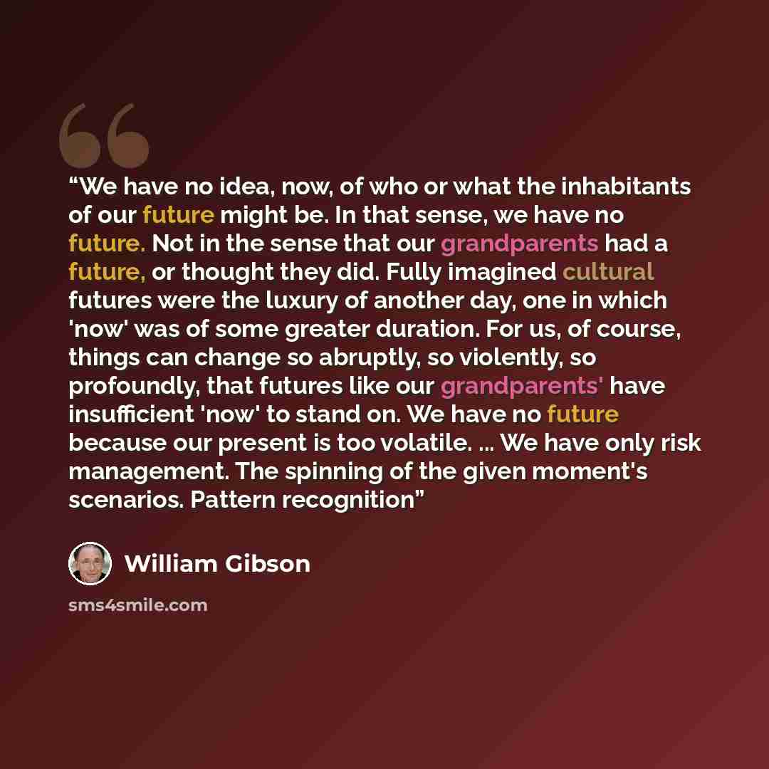 “We have no idea, now, of who or what the inhabitants of our future might be. In that sense, we have no future. Not in the sense that our grandparents had a future, or thought they did. Fully imagined cultural futures were the luxury of another day, one in which 'now' was of some greater duration…” quote by William Gibson