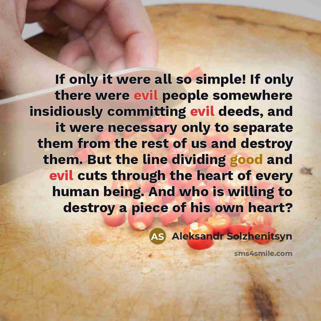 “If only it were all so simple! If only there were evil people somewhere insidiously committing evil deeds, and it were necessary only to separate them from the rest of us and destroy them. But the line dividing good and evil cuts through the heart of every human being. And who is willing to…” quote by Aleksandr Solzhenitsyn