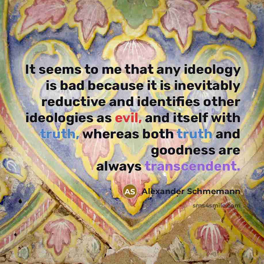 “It seems to me that any ideology is bad because it is inevitably reductive and identifies other ideologies as evil, and itself with truth, whereas both truth and goodness are always transcendent.” quote by Alexander Schmemann
