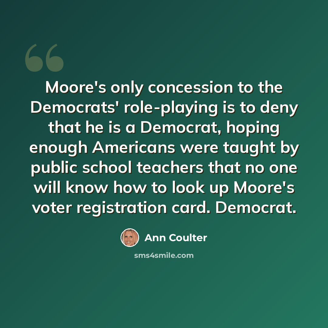 “Moore's only concession to the Democrats' role-playing is to deny that he is a Democrat, hoping enough Americans were taught by public school teachers that no one will know how to look up Moore's voter registration card. Democrat.” quote by Ann Coulter