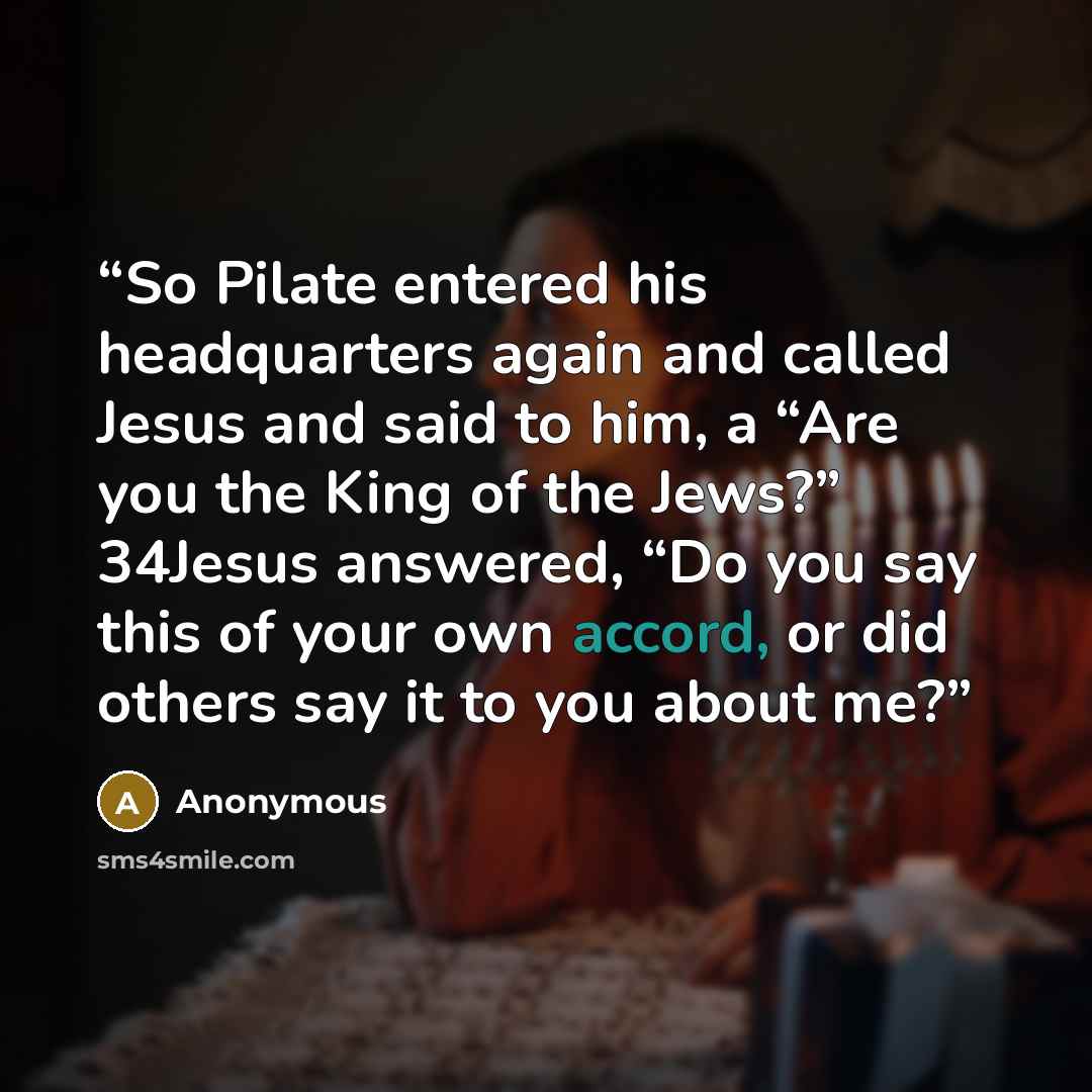 “So Pilate entered his headquarters again and called Jesus and said to him, a “Are you the King of the Jews?” 34Jesus answered, “Do you say this of your own accord, or did others say it to you about me?” quote by Anonymous