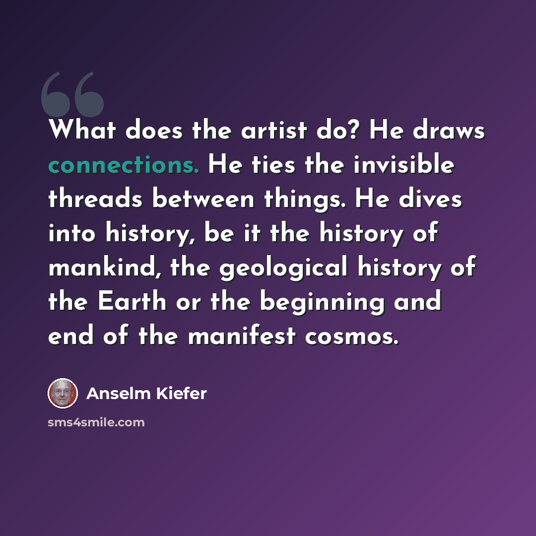 “What does the artist do? He draws connections. He ties the invisible threads between things. He dives into history, be it the history of mankind, the geological history of the Earth or the beginning and end of the manifest cosmos.” quote by Anselm Kiefer