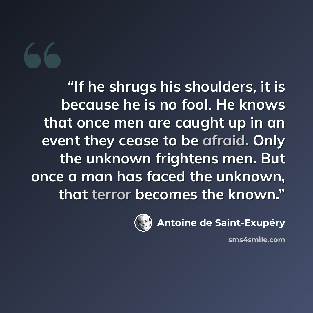 “If he shrugs his shoulders, it is because he is no fool. He knows that once men are caught up in an event they cease to be afraid. Only the unknown frightens men. But once a man has faced the unknown, that terror becomes the known.” quote by Antoine de Saint-Exupéry