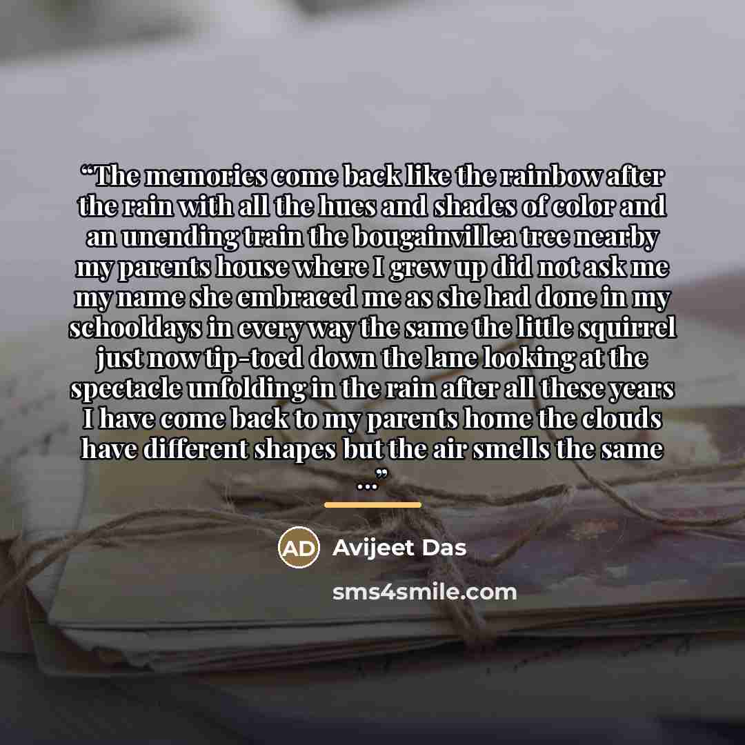 “The memories come back like the rainbow after the rain with all the hues and shades of color and an unending train the bougainvillea tree nearby my parents house where I grew up did not ask me my name she embraced me as she had done in my schooldays in every way the same the little squirrel just…” quote by Avijeet Das