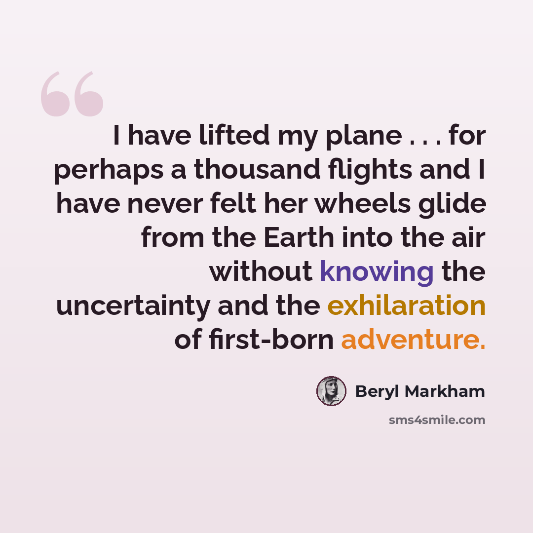 “I have lifted my plane . . . for perhaps a thousand flights and I have never felt her wheels glide from the Earth into the air without knowing the uncertainty and the exhilaration of first-born adventure.” quote by Beryl Markham