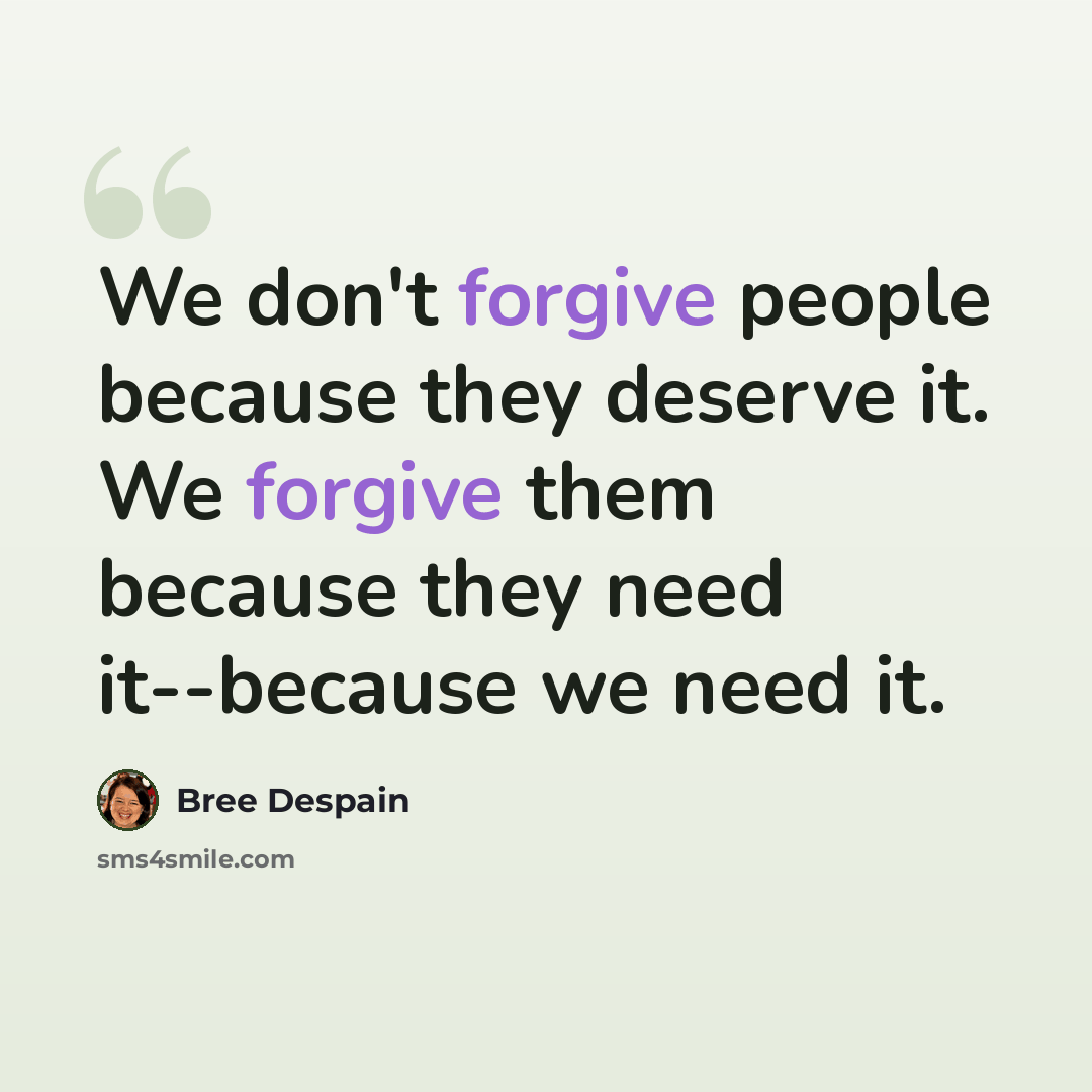 “We don't forgive people because they deserve it. We forgive them because they need it--because we need it.” quote by Bree Despain