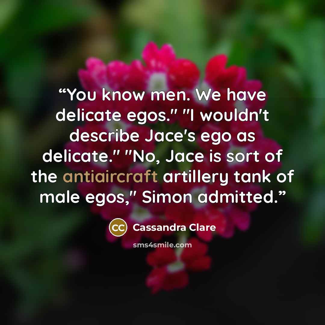 “You know men. We have delicate egos." "I wouldn't describe Jace's ego as delicate." "No, Jace is sort of the antiaircraft artillery tank of male egos," Simon admitted.” quote by Cassandra Clare