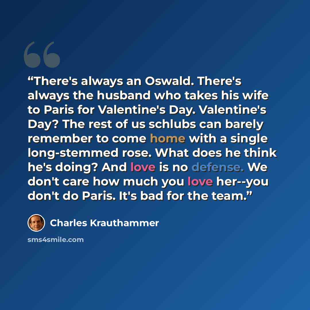 “There's always an Oswald. There's always the husband who takes his wife to Paris for Valentine's Day. Valentine's Day? The rest of us schlubs can barely remember to come home with a single long-stemmed rose. What does he think he's doing? And love is no defense. We don't care how much you love…” quote by Charles Krauthammer