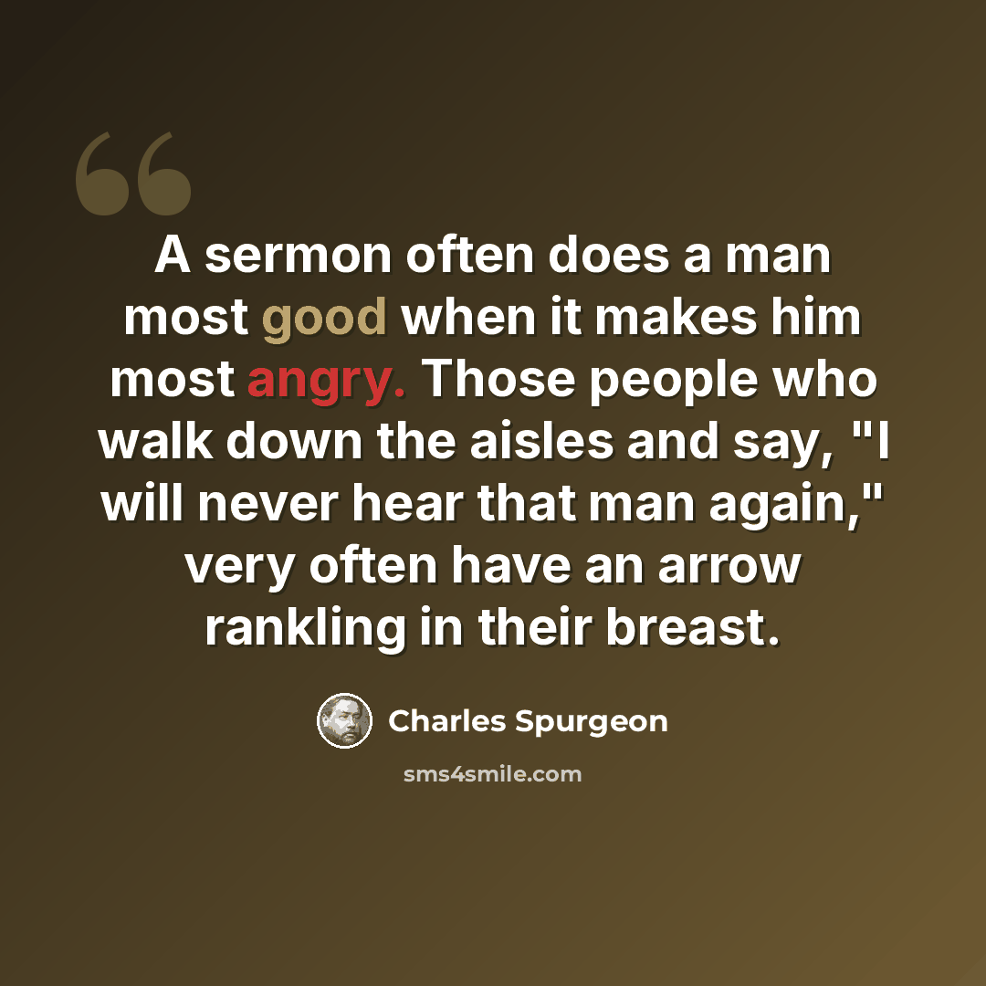“A sermon often does a man most good when it makes him most angry. Those people who walk down the aisles and say, "I will never hear that man again," very often have an arrow rankling in their breast.” quote by Charles Spurgeon