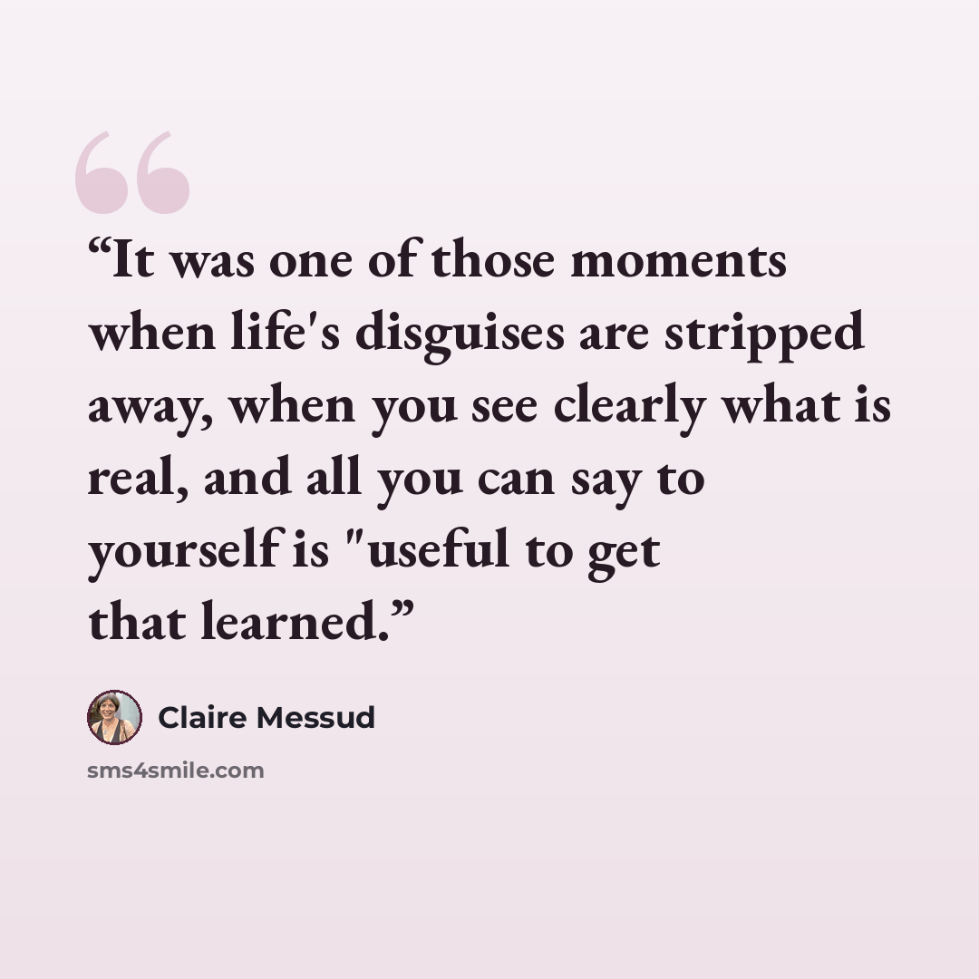 “It was one of those moments when life's disguises are stripped away, when you see clearly what is real, and all you can say to yourself is "useful to get that learned.” quote by Claire Messud