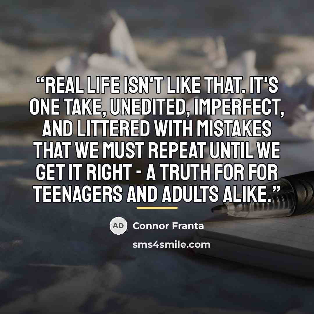 “Real life isn't like that. It's one take, unedited, imperfect, and littered with mistakes that we must repeat until we get it right - a truth for for teenagers and adults alike.” quote by Connor Franta