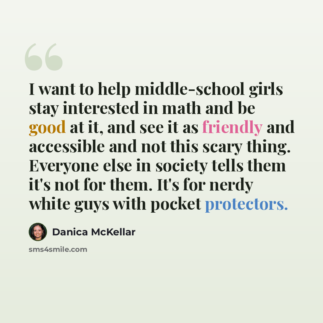 “I want to help middle-school girls stay interested in math and be good at it, and see it as friendly and accessible and not this scary thing. Everyone else in society tells them it's not for them. It's for nerdy white guys with pocket protectors.” quote by Danica McKellar