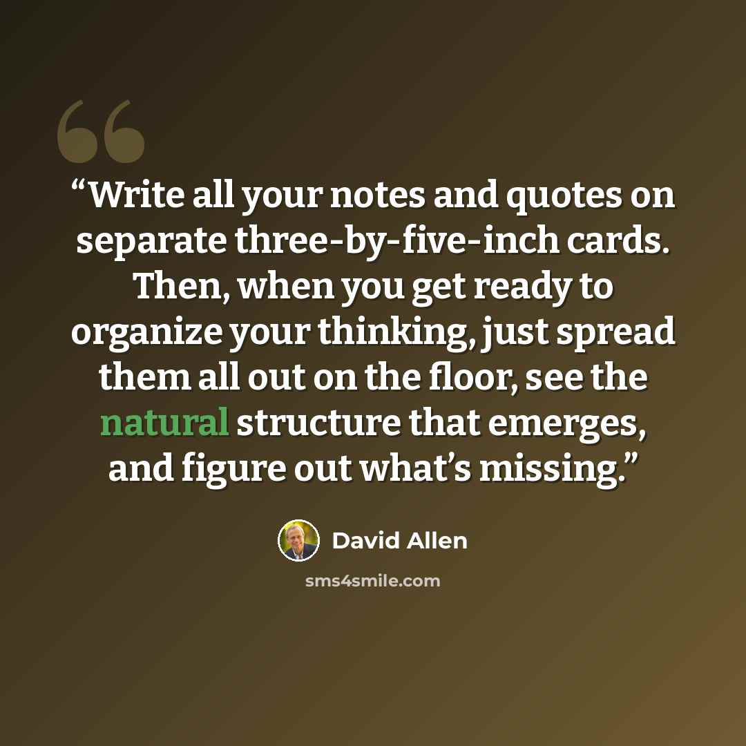 “Write all your notes and quotes on separate three-by-five-inch cards. Then, when you get ready to organize your thinking, just spread them all out on the floor, see the natural structure that emerges, and figure out what’s missing.” quote by David Allen