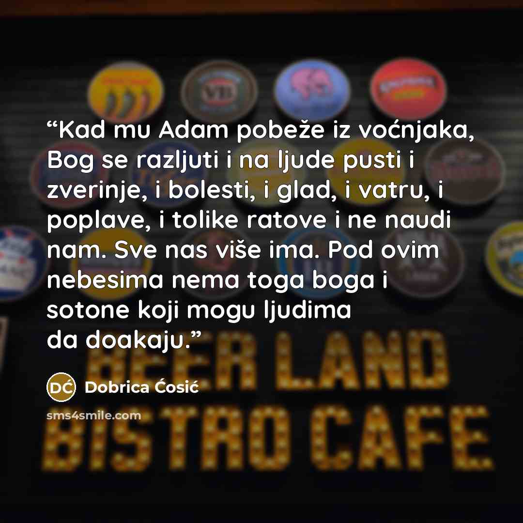 “Kad mu Adam pobeže iz voćnjaka, Bog se razljuti i na ljude pusti i zverinje, i bolesti, i glad, i vatru, i poplave, i tolike ratove i ne naudi nam. Sve nas više ima. Pod ovim nebesima nema toga boga i sotone koji mogu ljudima da doakaju.” quote by Dobrica Ćosić