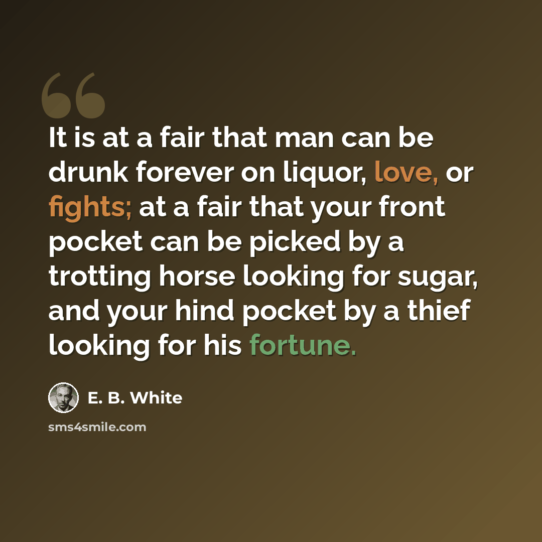 “It is at a fair that man can be drunk forever on liquor, love, or fights; at a fair that your front pocket can be picked by a trotting horse looking for sugar, and your hind pocket by a thief looking for his fortune.” quote by E. B. White