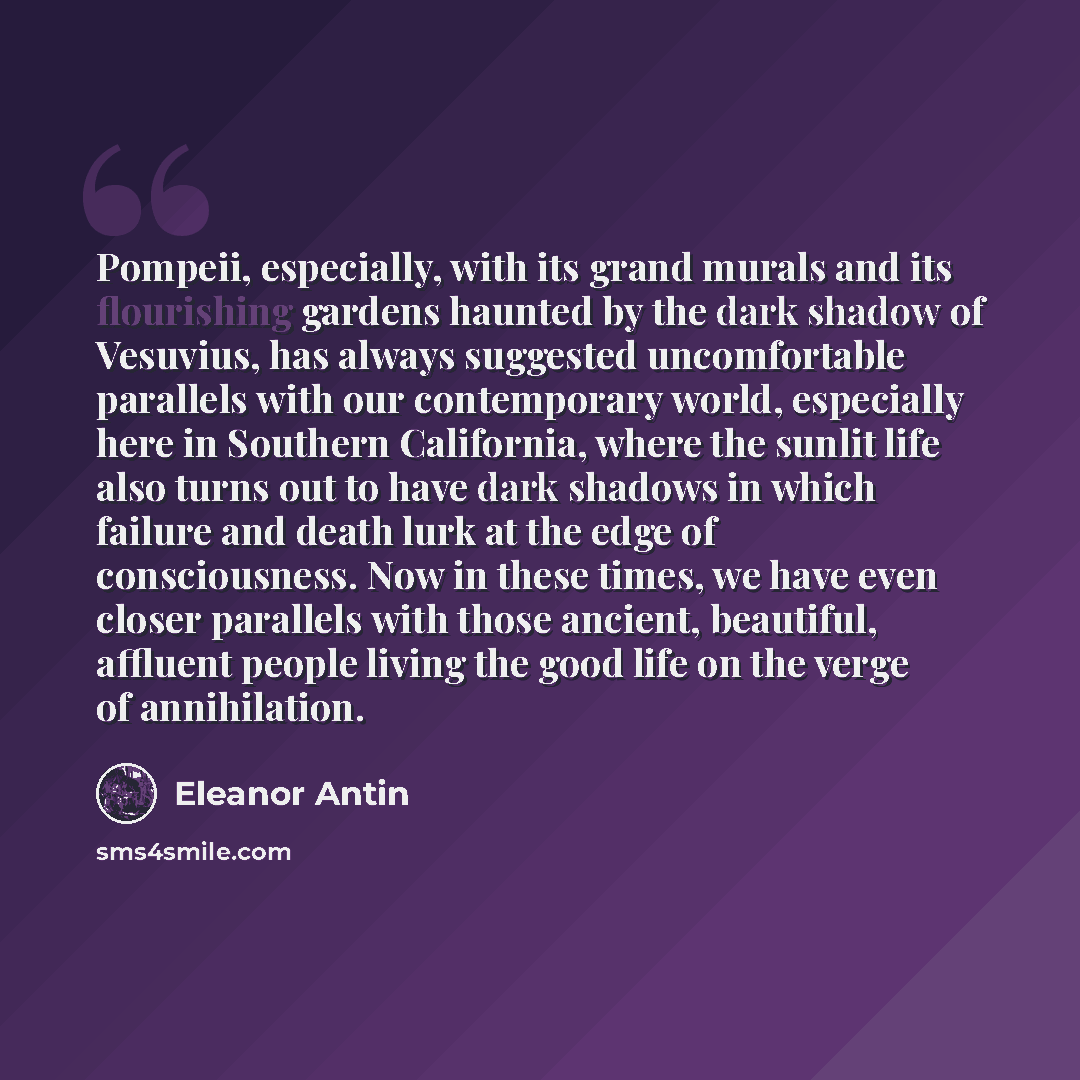 “Pompeii, especially, with its grand murals and its flourishing gardens haunted by the dark shadow of Vesuvius, has always suggested uncomfortable parallels with our contemporary world, especially here in Southern California, where the sunlit life also turns out to have dark shadows in which…” quote by Eleanor Antin
