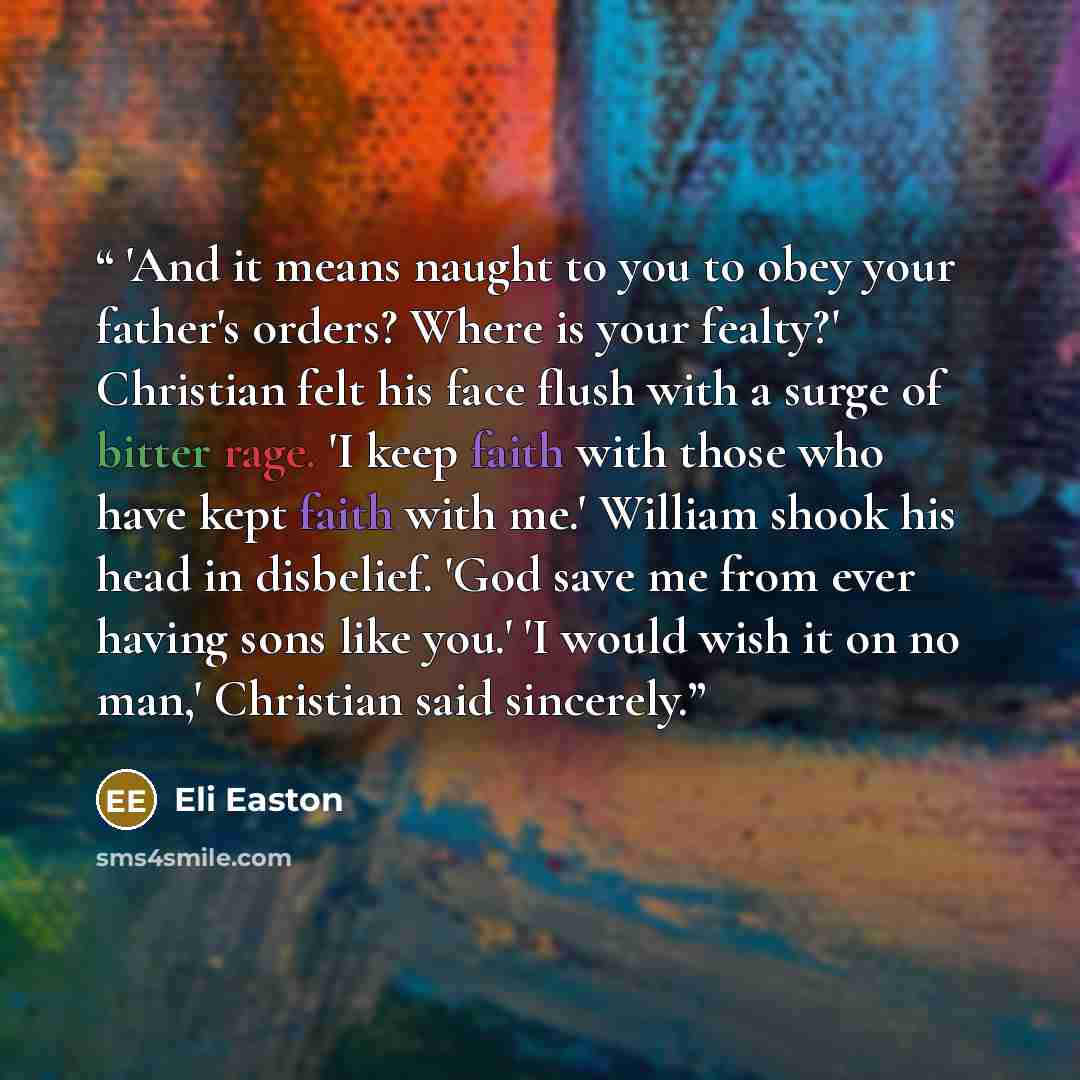“'And it means naught to you to obey your father's orders? Where is your fealty?' Christian felt his face flush with a surge of bitter rage. 'I keep faith with those who have kept faith with me.' William shook his head in disbelief. 'God save me from ever having sons like you.' 'I would wish it on…” quote by Eli Easton