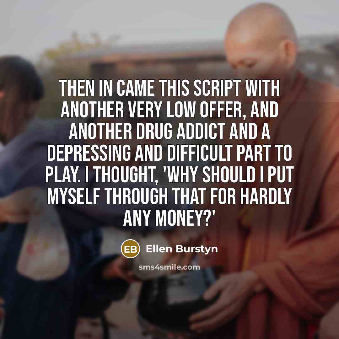 “Then in came this script with another very low offer, and another drug addict and a depressing and difficult part to play. I thought, 'Why should I put myself through that for hardly any money?'” quote by Ellen Burstyn