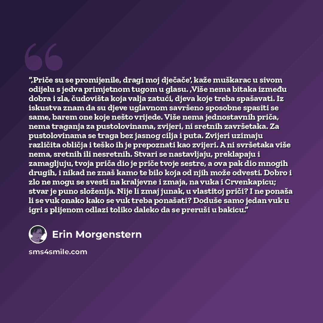 “,Priče su se promijenile, dragi moj dječače', kaže muškarac u sivom odijelu s jedva primjetnom tugom u glasu. ,Više nema bitaka između dobra i zla, čudovišta koja valja zatući, djeva koje treba spašavati. Iz iskustva znam da su djeve uglavnom savršeno sposobne spasiti se same, barem one koje nešto…” quote by Erin Morgenstern