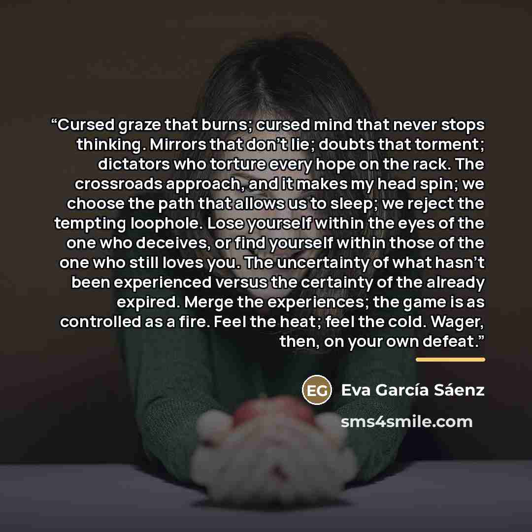 “Cursed graze that burns; cursed mind that never stops thinking. Mirrors that don’t lie; doubts that torment; dictators who torture every hope on the rack. The crossroads approach, and it makes my head spin; we choose the path that allows us to sleep; we reject the tempting loophole. Lose yourself…” quote by Eva García Sáenz