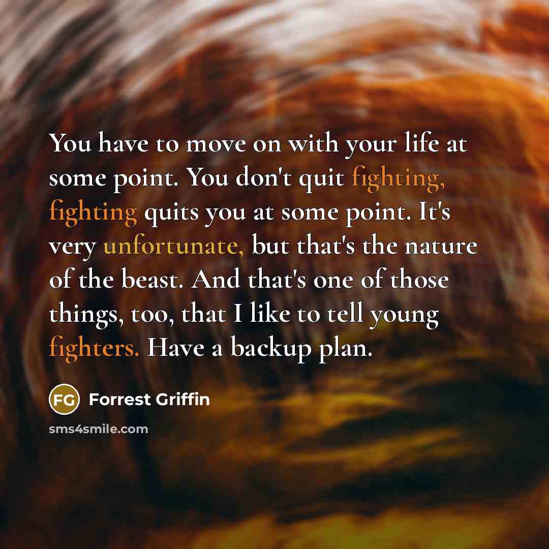 “You have to move on with your life at some point. You don't quit fighting, fighting quits you at some point. It's very unfortunate, but that's the nature of the beast. And that's one of those things, too, that I like to tell young fighters. Have a backup plan.” quote by Forrest Griffin