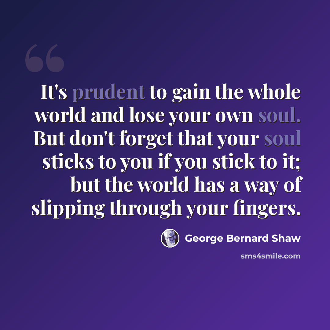 “It's prudent to gain the whole world and lose your own soul. But don't forget that your soul sticks to you if you stick to it; but the world has a way of slipping through your fingers.” quote by George Bernard Shaw