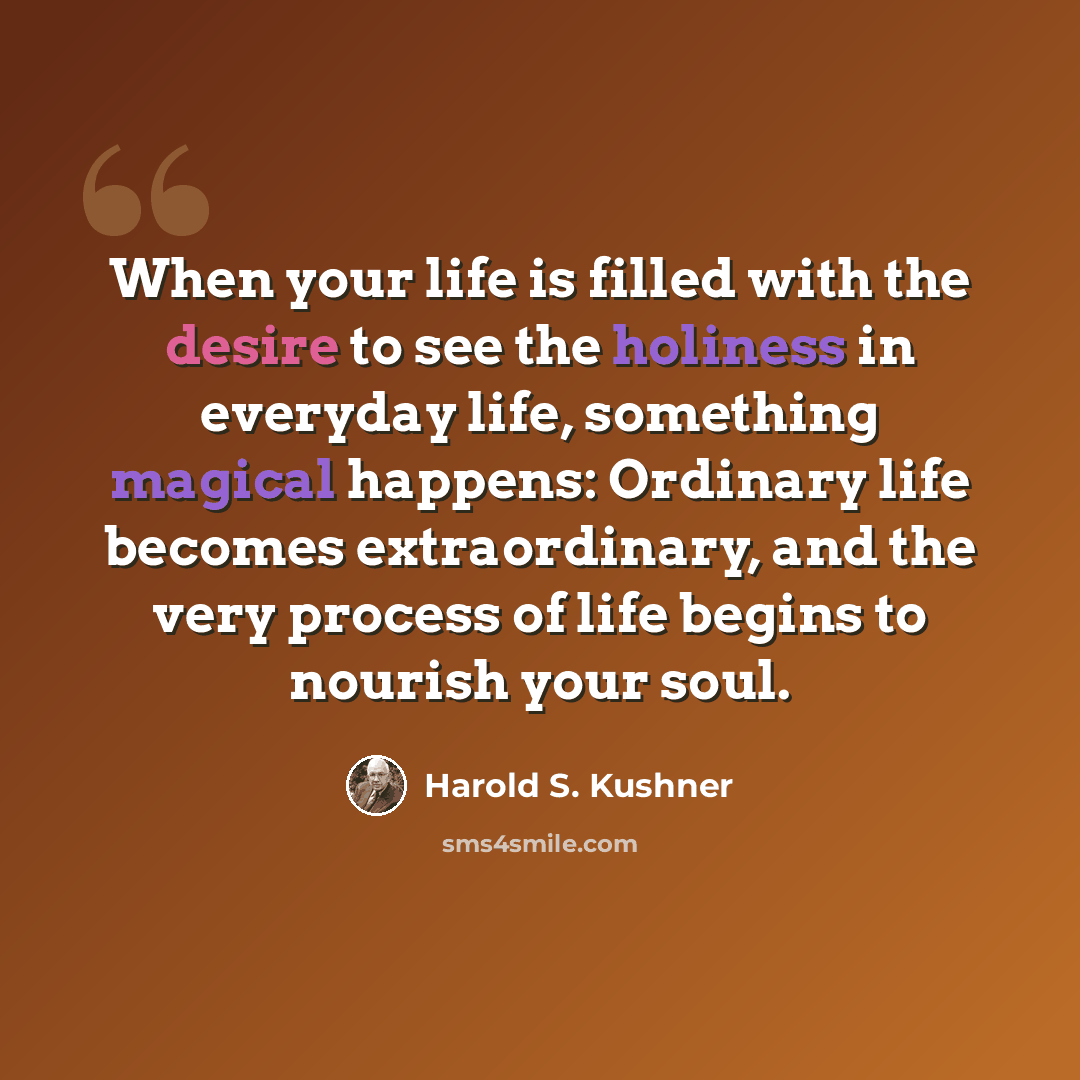 “When your life is filled with the desire to see the holiness in everyday life, something magical happens: Ordinary life becomes extraordinary, and the very process of life begins to nourish your soul.” quote by Harold S. Kushner