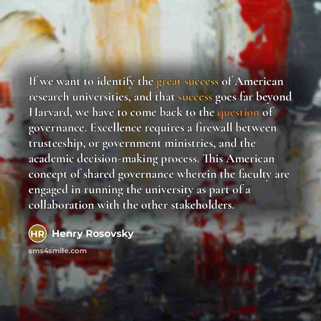“If we want to identify the great success of American research universities, and that success goes far beyond Harvard, we have to come back to the question of governance. Excellence requires a firewall between trusteeship, or government ministries, and the academic decision-making process. This…” quote by Henry Rosovsky