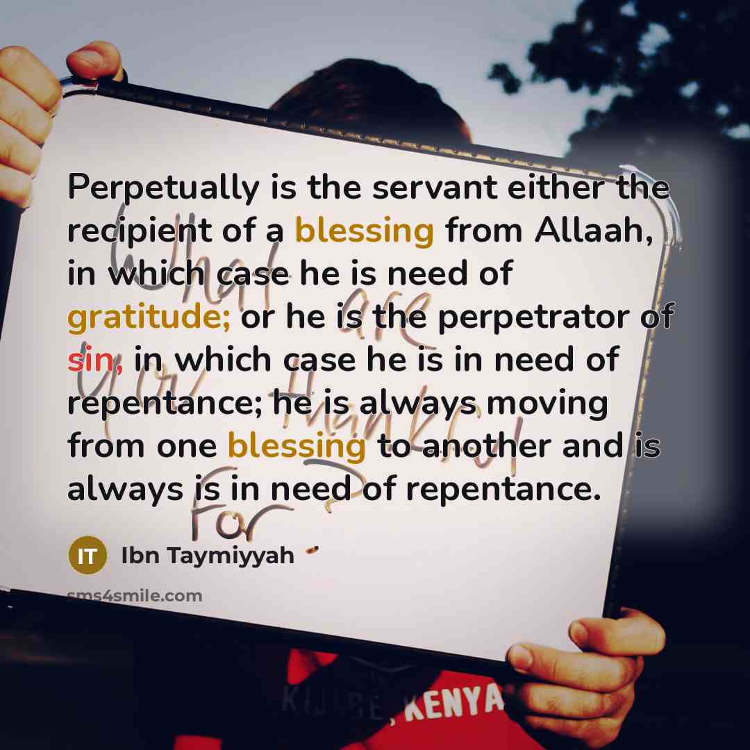 “Perpetually is the servant either the recipient of a blessing from Allaah, in which case he is need of gratitude; or he is the perpetrator of sin, in which case he is in need of repentance; he is always moving from one blessing to another and is always is in need of repentance.” quote by Ibn Taymiyyah