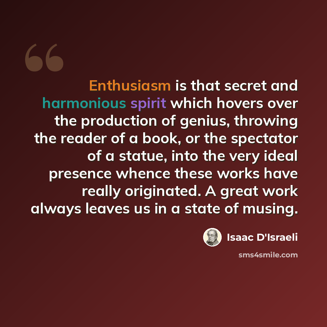 “Enthusiasm is that secret and harmonious spirit which hovers over the production of genius, throwing the reader of a book, or the spectator of a statue, into the very ideal presence whence these works have really originated. A great work always leaves us in a state of musing.” quote by Isaac D'Israeli