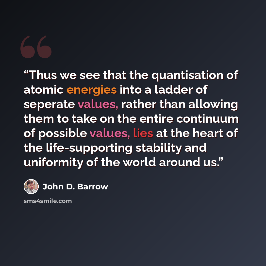 “Thus we see that the quantisation of atomic energies into a ladder of seperate values, rather than allowing them to take on the entire continuum of possible values, lies at the heart of the life-supporting stability and uniformity of the world around us.” quote by John D. Barrow
