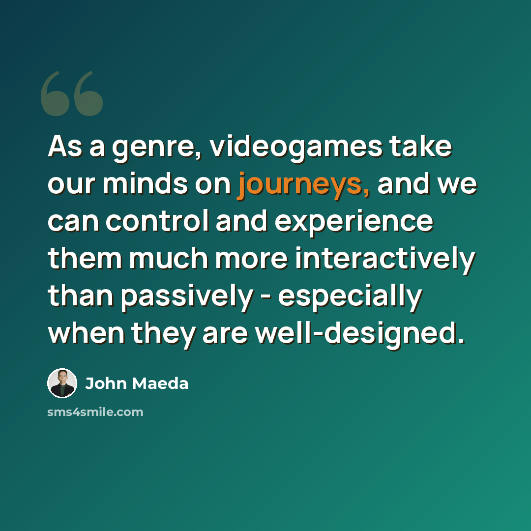 “As a genre, videogames take our minds on journeys, and we can control and experience them much more interactively than passively - especially when they are well-designed.” quote by John Maeda