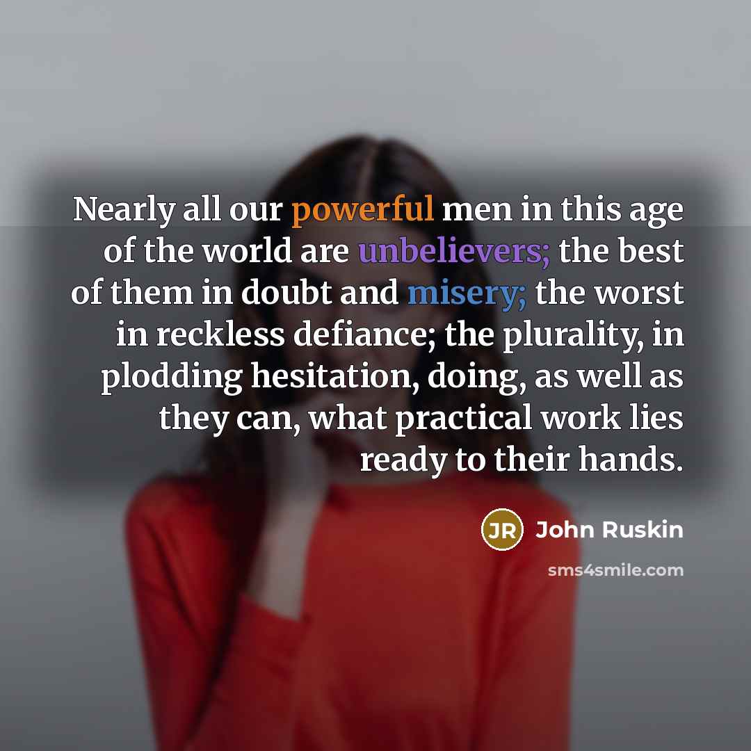 “Nearly all our powerful men in this age of the world are unbelievers; the best of them in doubt and misery; the worst in reckless defiance; the plurality, in plodding hesitation, doing, as well as they can, what practical work lies ready to their hands.” quote by John Ruskin