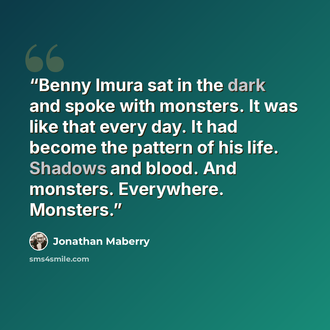 “Benny Imura sat in the dark and spoke with monsters. It was like that every day. It had become the pattern of his life. Shadows and blood. And monsters. Everywhere. Monsters.” quote by Jonathan Maberry