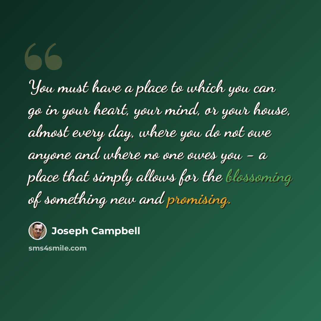 “You must have a place to which you can go in your heart, your mind, or your house, almost every day, where you do not owe anyone and where no one owes you - a place that simply allows for the blossoming of something new and promising.” quote by Joseph Campbell