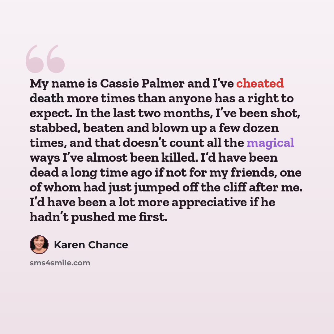 “My name is Cassie Palmer and I’ve cheated death more times than anyone has a right to expect. In the last two months, I’ve been shot, stabbed, beaten and blown up a few dozen times, and that doesn’t count all the magical ways I’ve almost been killed. I’d have been dead a long time ago if not for…” quote by Karen Chance