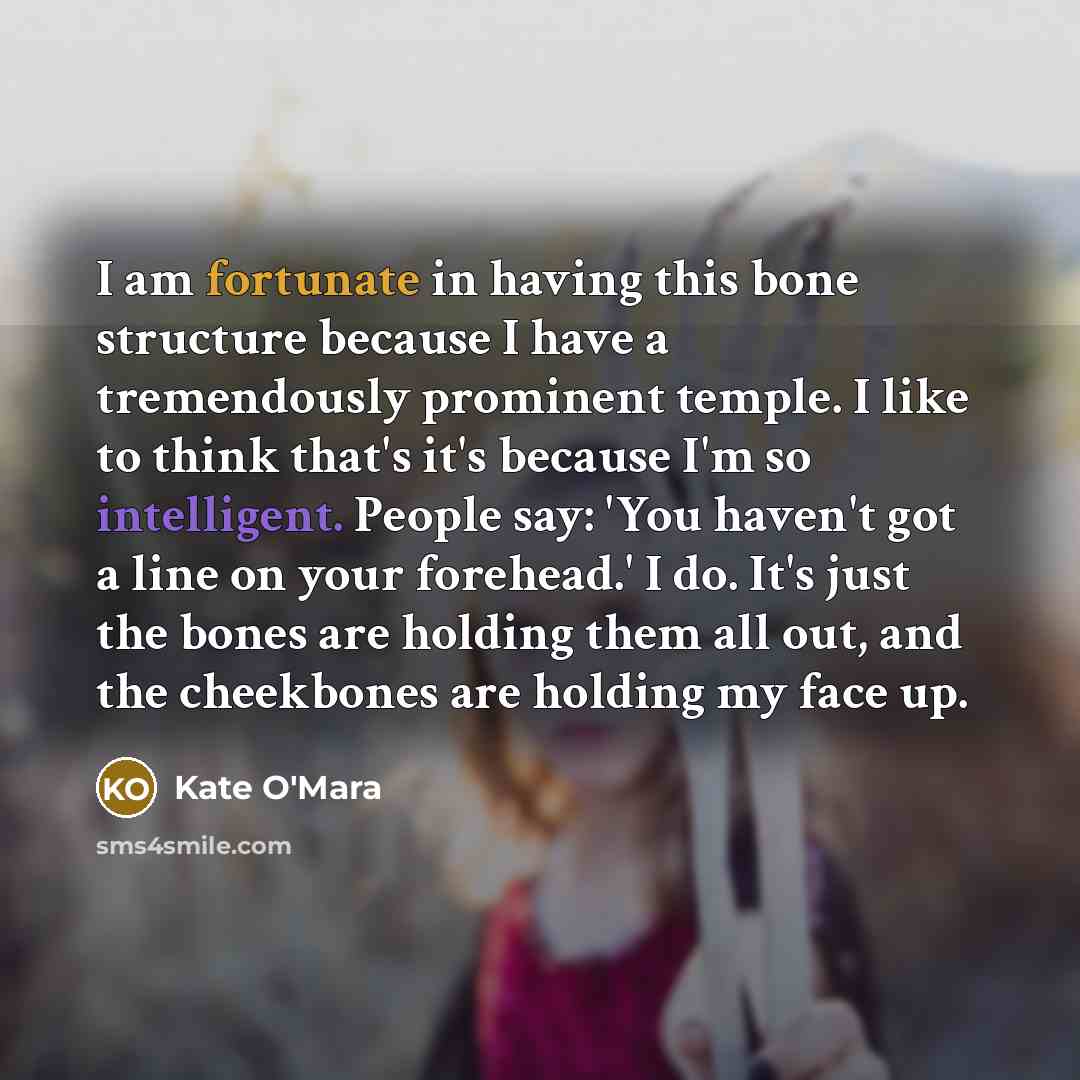 “I am fortunate in having this bone structure because I have a tremendously prominent temple. I like to think that's it's because I'm so intelligent. People say: 'You haven't got a line on your forehead.' I do. It's just the bones are holding them all out, and the cheekbones are holding my face up.” quote by Kate O'Mara