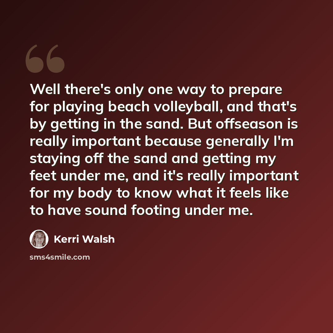 “Well there's only one way to prepare for playing beach volleyball, and that's by getting in the sand. But offseason is really important because generally I'm staying off the sand and getting my feet under me, and it's really important for my body to know what it feels like to have sound footing…” quote by Kerri Walsh