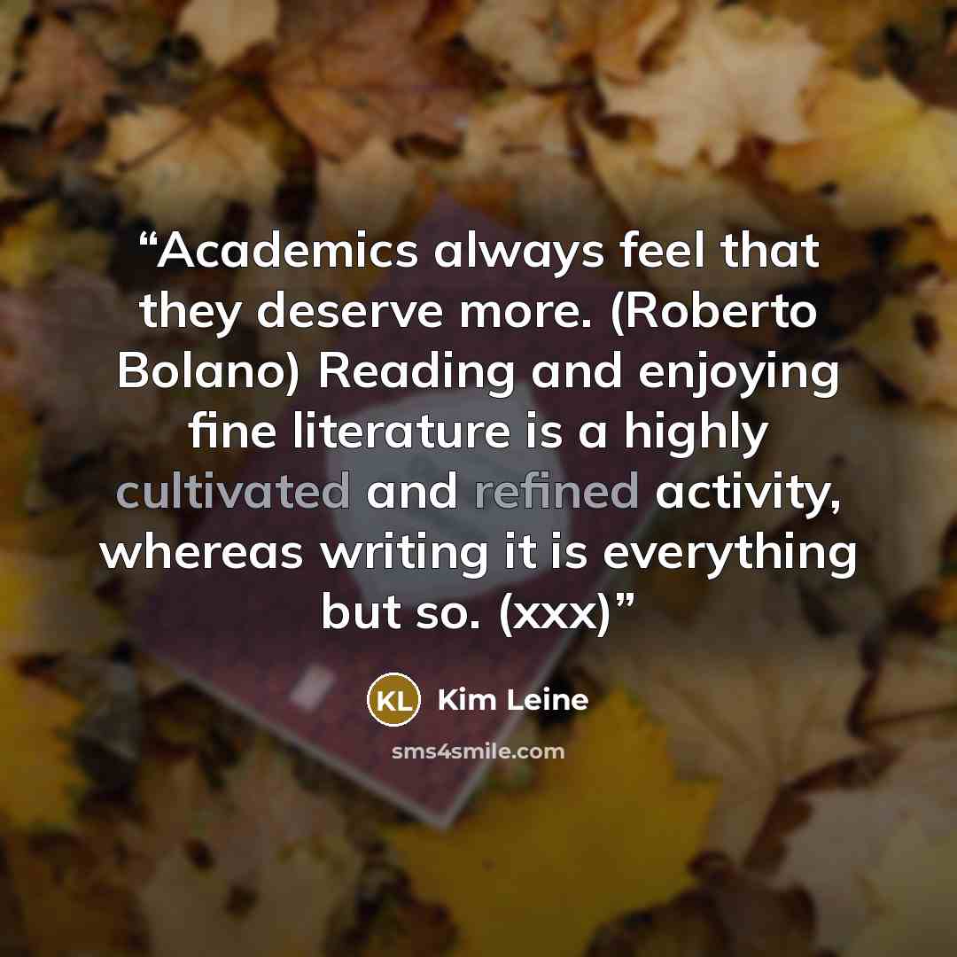 “Academics always feel that they deserve more. (Roberto Bolano) Reading and enjoying fine literature is a highly cultivated and refined activity, whereas writing it is everything but so. (xxx)” quote by Kim Leine