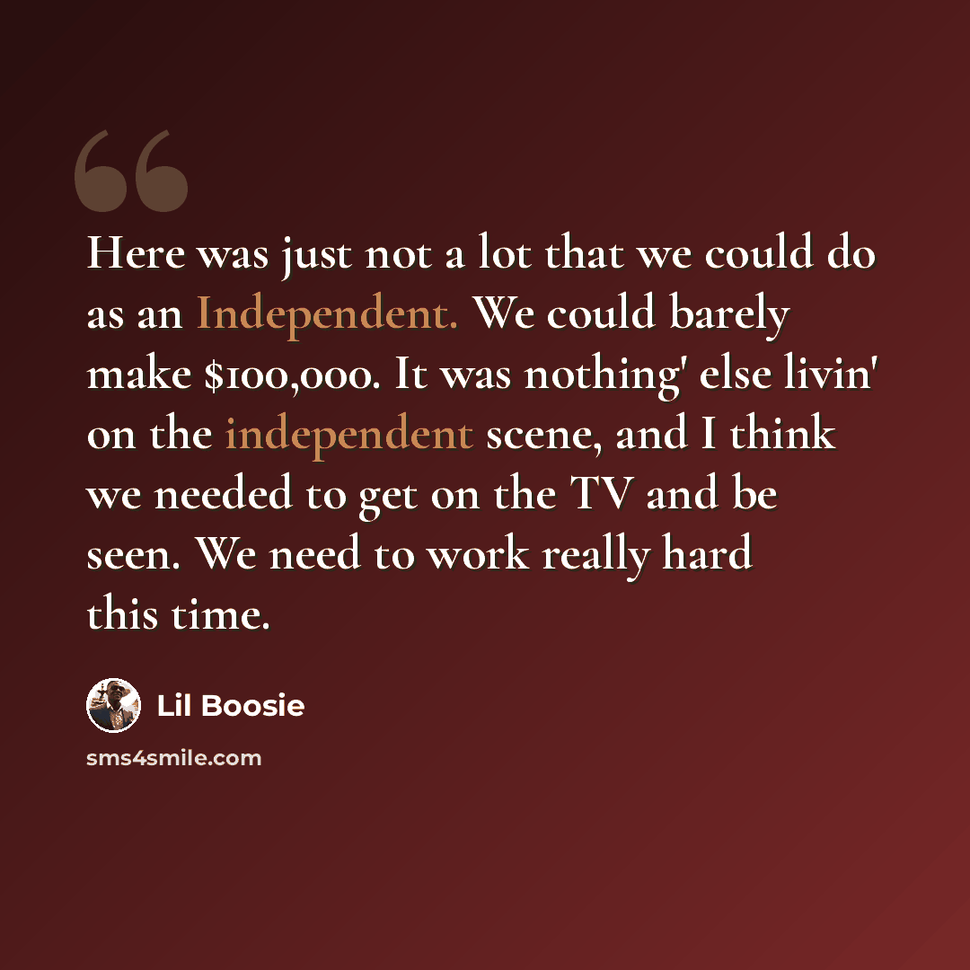 “Here was just not a lot that we could do as an Independent. We could barely make $100,000. It was nothing' else livin' on the independent scene, and I think we needed to get on the TV and be seen. We need to work really hard this time.” quote by Lil Boosie