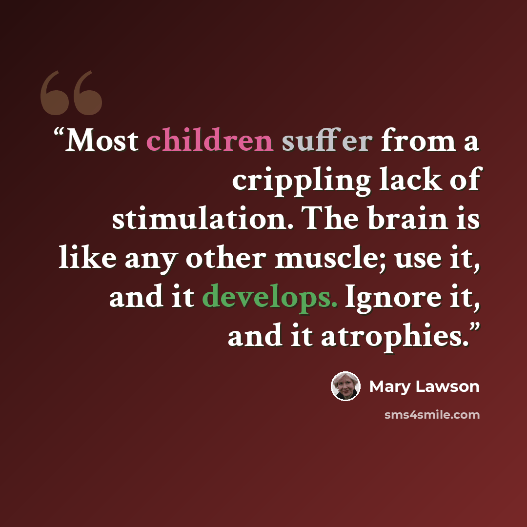 “Most children suffer from a crippling lack of stimulation. The brain is like any other muscle; use it, and it develops. Ignore it, and it atrophies.” quote by Mary Lawson