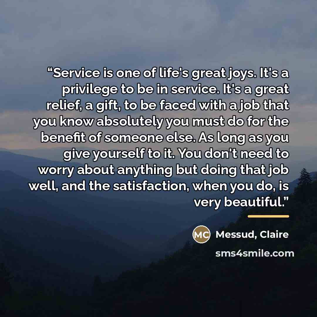 “Service is one of life's great joys. It's a privilege to be in service. It's a great relief, a gift, to be faced with a job that you know absolutely you must do for the benefit of someone else. As long as you give yourself to it. You don't need to worry about anything but doing that job well, and…” quote by Anonymous