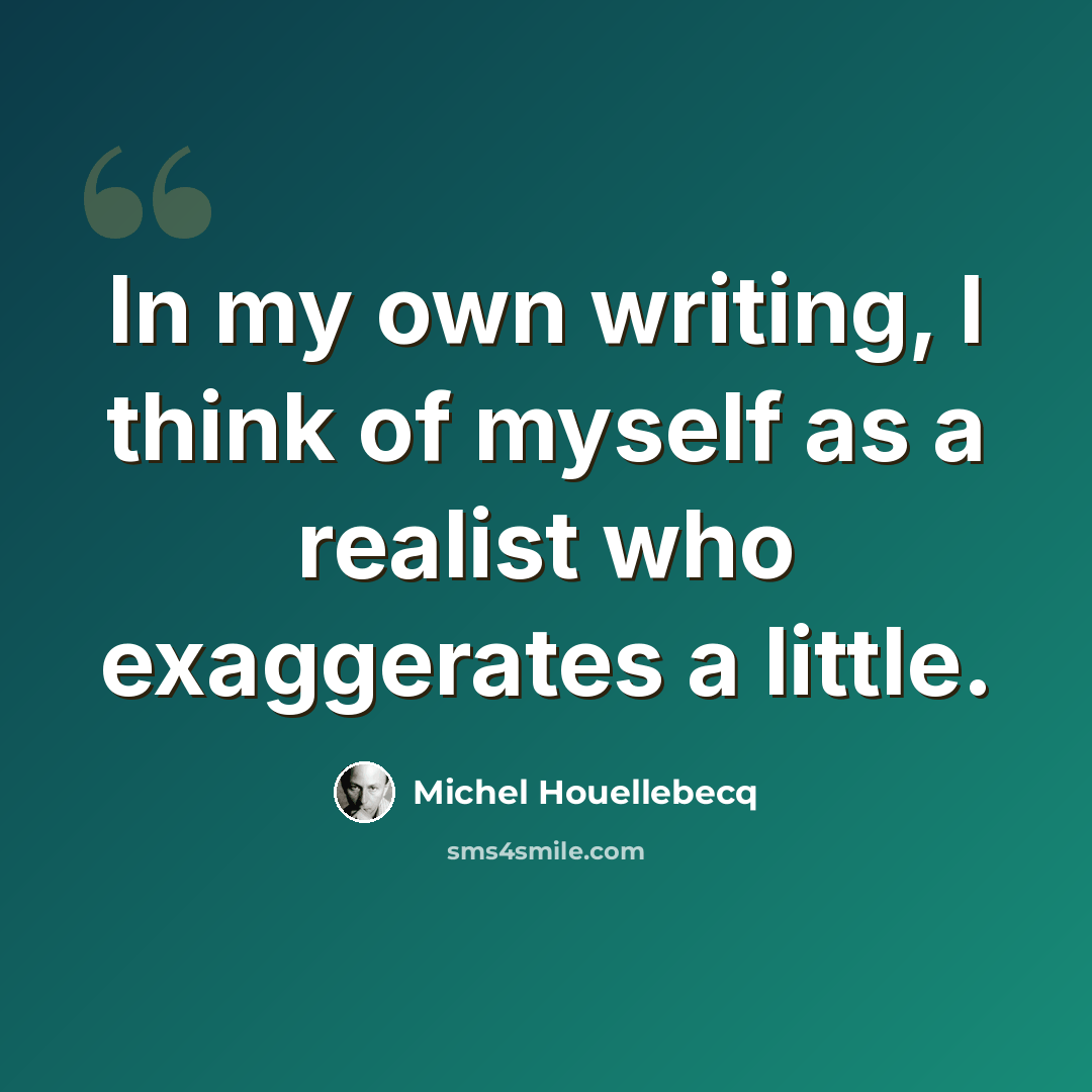 “In my own writing, I think of myself as a realist who exaggerates a little.” quote by Michel Houellebecq