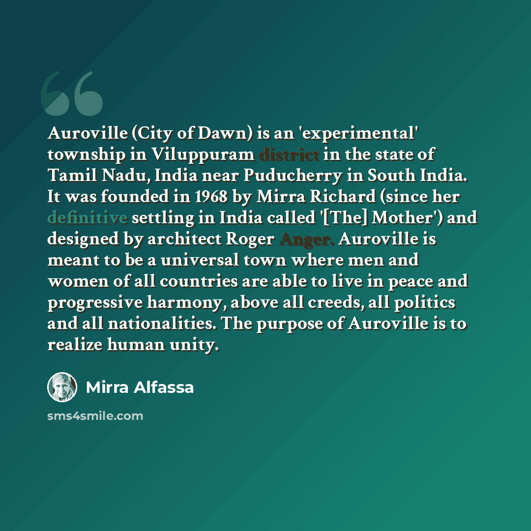 “Auroville (City of Dawn) is an 'experimental' township in Viluppuram district in the state of Tamil Nadu, India near Puducherry in South India. It was founded in 1968 by Mirra Richard (since her definitive settling in India called '[The] Mother') and designed by architect Roger Anger. Auroville is…” quote by Mirra Alfassa