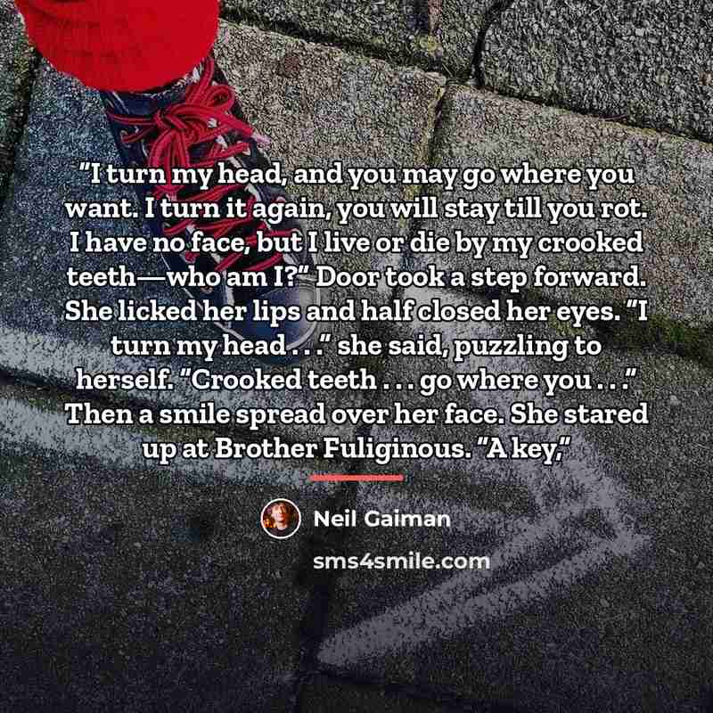 “I turn my head, and you may go where you want. I turn it again, you will stay till you rot. I have no face, but I live or die by my crooked teeth—who am I?” Door took a step forward. She licked her lips and half closed her eyes. “I turn my head . . .” she said, puzzling to herself. “Crooked teeth…” quote by Neil Gaiman