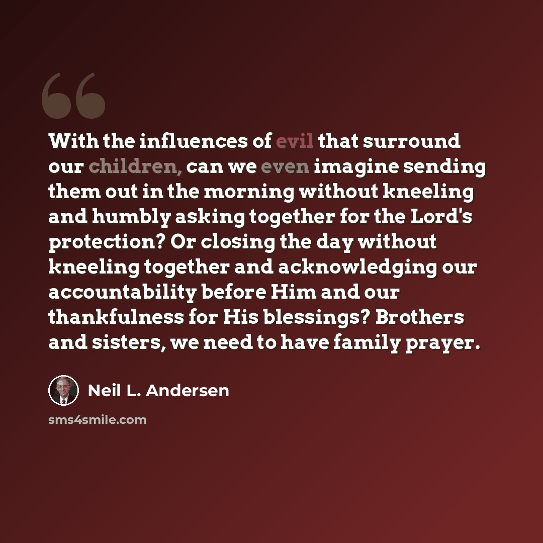 “With the influences of evil that surround our children, can we even imagine sending them out in the morning without kneeling and humbly asking together for the Lord's protection? Or closing the day without kneeling together and acknowledging our accountability before Him and our thankfulness for…” quote by Neil L. Andersen