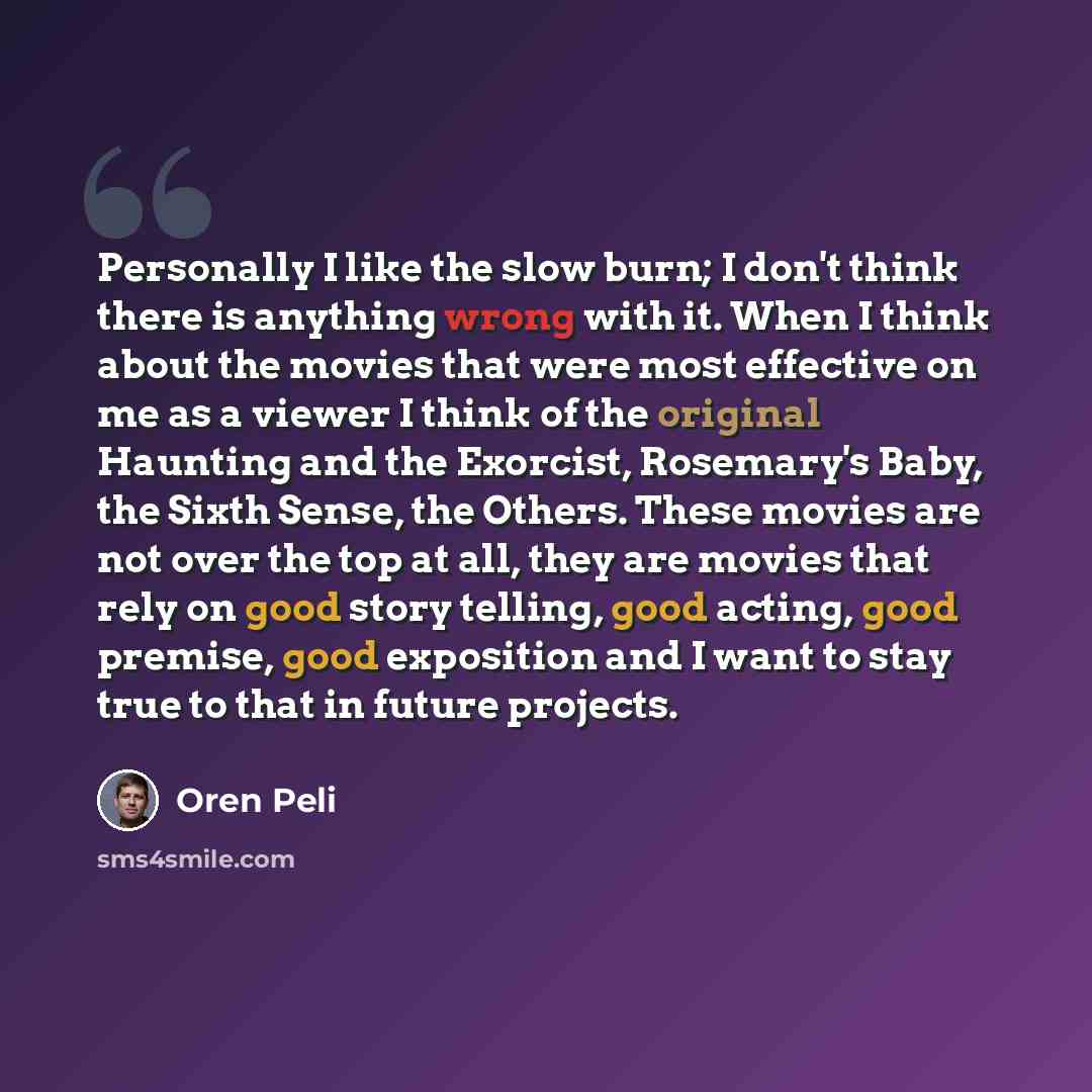 “Personally I like the slow burn; I don't think there is anything wrong with it. When I think about the movies that were most effective on me as a viewer I think of the original Haunting and the Exorcist, Rosemary's Baby, the Sixth Sense, the Others. These movies are not over the top at all, they…” quote by Oren Peli