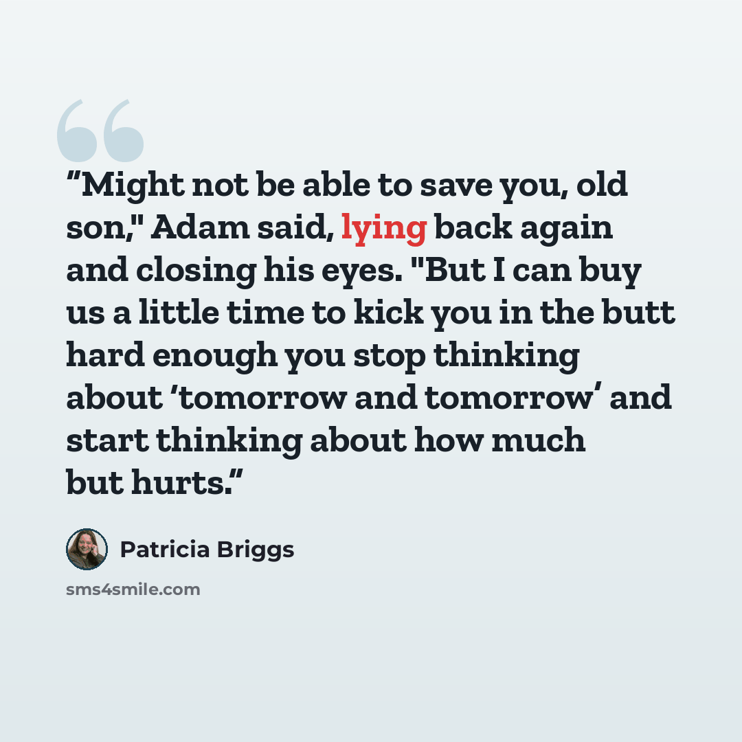 “Might not be able to save you, old son," Adam said, lying back again and closing his eyes. "But I can buy us a little time to kick you in the butt hard enough you stop thinking about ‘tomorrow and tomorrow’ and start thinking about how much but hurts.” quote by Patricia Briggs