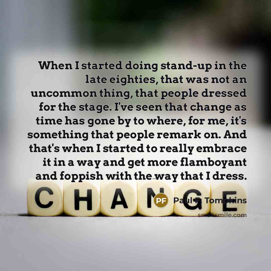 “When I started doing stand-up in the late eighties, that was not an uncommon thing, that people dressed for the stage. I've seen that change as time has gone by to where, for me, it's something that people remark on. And that's when I started to really embrace it in a way and get more flamboyant…” quote by Paul F. Tompkins
