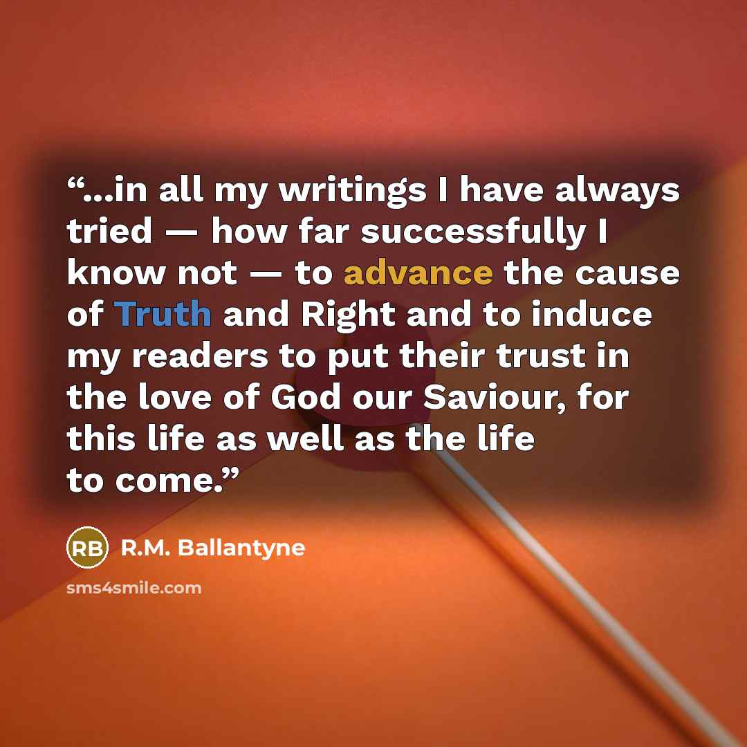 “...in all my writings I have always tried — how far successfully I know not — to advance the cause of Truth and Right and to induce my readers to put their trust in the love of God our Saviour, for this life as well as the life to come.” quote by R.M. Ballantyne